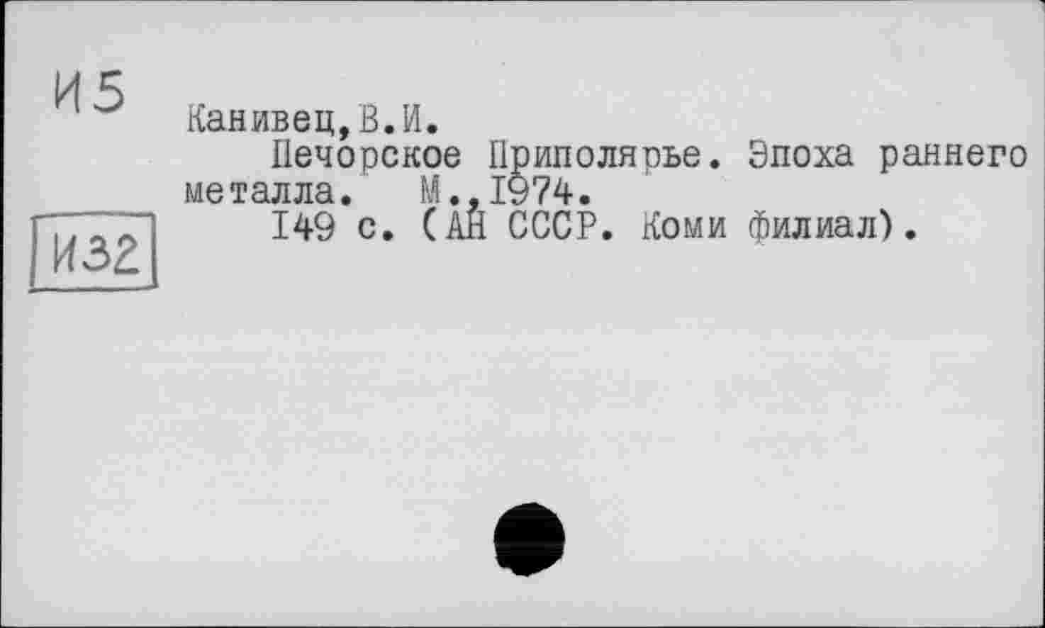 ﻿И5
И32
Канивец,В.И.
Печорское Приполярье. Эпоха раннего металла. М.,1974.
149 с. (АН СССР. Коми филиал).